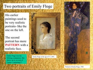 Two portraits of Emily Floge
Emily Floge at the age of 17, 1891.
Portrait of Emily Floge, 1902
His earlier
paintings used to
be very realistic
portraits- like the
one on the left.
The second
portrait has more
PATTERN with a
realistic face.
Emily Floge was his
lifelong companion. She
shows up in several of
Gustav’s paintings!!!
 