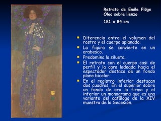 Retrato de Emile Flöge
             Óleo sobre lienzo
             181 x 84 cm


   Diferencia entre el volumen del
    rostro y el cuerpo aplanado.
   La figura se convierte en un
    arabesco.
   Predomina la silueta.
   El retrato con el cuerpo casi de
    perfil y la cara ladeada hacia el
    espectador destaca de un fondo
    plano bicolor.
   En el registro inferior destacan
    dos cuadros. En el superior sobre
    un fondo de oro la firma y el
    inferior un monograma que es una
    variante del catálogo de la XIV
    muestra de la Secesión.
 