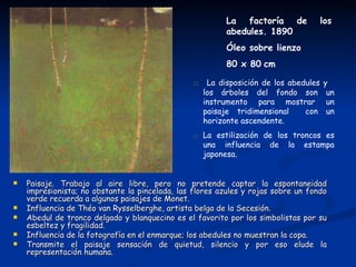 La factoría de            los
                                                         abedules. 1890
                                                         Óleo sobre lienzo
                                                         80 x 80 cm

                                                □ La disposición de los abedules y
                                                   los árboles del fondo son        un
                                                   instrumento para mostrar         un
                                                   paisaje tridimensional con       un
                                                   horizonte ascendente.
                                                □ La estilización de los troncos es
                                                  una influencia de la estampa
                                                  japonesa.


   Paisaje. Trabajo al aire libre, pero no pretende captar la espontaneidad
    impresionista; no obstante la pincelada, las flores azules y rojas sobre un fondo
    verde recuerda a algunos paisajes de Monet.
   Influencia de Théo van Rysselberghe, artista belga de la Secesión.
   Abedul de tronco delgado y blanquecino es el favorito por los simbolistas por su
    esbeltez y fragilidad.
   Influencia de la fotografía en el enmarque; los abedules no muestran la copa.
   Transmite el paisaje sensación de quietud, silencio y por eso elude la
    representación humana.
 