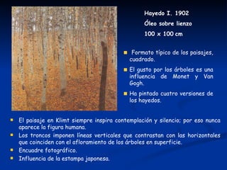 Hayedo I. 1902
                                                  Óleo sobre lienzo
                                                  100 x 100 cm


                                              Formato típico de los paisajes,
                                             cuadrado.
                                             El gusto por los árboles es una
                                             influencia de Monet y Van
                                             Gogh.
                                             Ha pintado cuatro versiones de
                                             los hayedos.


   El paisaje en Klimt siempre inspira contemplación y silencio; por eso nunca
    aparece la figura humana.
   Los troncos imponen líneas verticales que contrastan con las horizontales
    que coinciden con el afloramiento de los árboles en superficie.
   Encuadre fotográfico.
   Influencia de la estampa japonesa.
 
