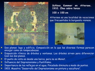 Schloss Kammer en Attersee.
                                             1910. Óleo sobre lienzo
                                             100 x 100 cm

                                           Attersee es una localidad de vacaciones
                                           que frecuentaba la burguesía vienesa.




   Dos planos: lago y edificio. Composición en la que las diversas formas parecen
    encajar como un rompecabezas.
   Disposición rítmica de árboles y ventanas. Los árboles sirven para diferenciar
    bien los dos planos.
   El punto de vista es desde una barca, pero no es Monet.
   Influencia del Impresionismo y Puntillismo.
   Importancia de los reflejos en el agua. Pincelada diminuta a modo de puntos.
   1903. Muestra “Desarrollo del Impresionismo en pintura y escultura”.
 