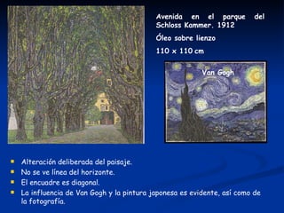 Avenida en el parque          del
                                            Schloss Kammer. 1912
                                            Óleo sobre lienzo
                                            110 x 110 cm


                                                          Van Gogh




   Alteración deliberada del paisaje.
   No se ve línea del horizonte.
   El encuadre es diagonal.
   La influencia de Van Gogh y la pintura japonesa es evidente, así como de
    la fotografía.
 
