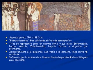    Segunda pared. 220 x 1392 cm.
   “Fuerzas hostiles”. Fue calificado el friso de pornográfico.
   Tifeo se representa como un enorme gorila y sus hijas: Enfermedad,
    Locura, Muerte, Voluptuosidad, Lujuria, Exceso y Angustia que
    atormenta.
   Abigarramiento a la izquierda, casi vacío a la derecha, línea curva 
    serpiente.
   Influencia por la lectura de la Novena Sinfonía que hizo Richard Wagner
    en el año 1846.
 