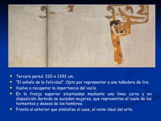    Tercera pared. 220 x 1392 cm.
   “El anhelo de la felicidad”. Opta por representar a una tañedora de lira.
   Vuelve a recuperar la importancia del vacío.
   En la franja superior silueteadas mediante una línea curva y en
    disposición dormida se suceden mujeres, que representan el vuelo de los
    tormentos y deseos de los hombres.
   Frente al anterior que simboliza el caos, el reino ideal del arte.
 