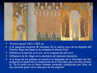    Tercera pared. 220 x 1392 cm
   A la izquierda mujeres  Vestales. En el centro coro de los ángeles del
    Paraíso. Bajo una especie de campana el abrazo final.
   Influencia bizantina en el oro, en la composición del coro.
   Influencia de M. Ángel en la anatomía del desnudo masculino.
   A lo largo de los paneles se muestra la búsqueda de la felicidad; los dos
    primeros no muestran la consecución de la felicidad, pero los dos últimos
    sí. “En la unión con el Amor humano universal, consagrado por Dios, se
    nos concede gozar de la más pura de las alegrías”.
 