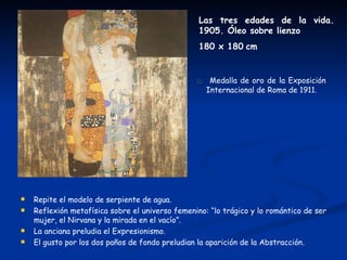 Las tres edades de la vida.
                                                  1905. Óleo sobre lienzo
                                                  180 x 180 cm


                                                 □ Medalla de oro de la Exposición
                                                    Internacional de Roma de 1911.




   Repite el modelo de serpiente de agua.
   Reflexión metafísica sobre el universo femenino: “lo trágico y lo romántico de ser
    mujer, el Nirvana y la mirada en el vacío”.
   La anciana preludia el Expresionismo.
   El gusto por los dos paños de fondo preludian la aparición de la Abstracción.
 