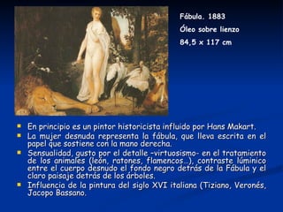 Fábula. 1883
                                              Óleo sobre lienzo
                                              84,5 x 117 cm




   En principio es un pintor historicista influido por Hans Makart.
   La mujer desnuda representa la fábula, que lleva escrita en el
    papel que sostiene con la mano derecha.
   Sensualidad, gusto por el detalle –virtuosismo- en el tratamiento
    de los animales (león, ratones, flamencos…), contraste lúminico
    entre el cuerpo desnudo el fondo negro detrás de la Fábula y el
    claro paisaje detrás de los árboles.
   Influencia de la pintura del siglo XVI italiana (Tiziano, Veronés,
    Jacopo Bassano.
 
