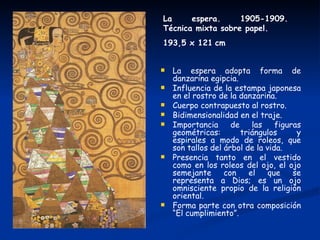 La     espera.     1905-1909.
Técnica mixta sobre papel.
193,5 x 121 cm


   La espera adopta forma de
    danzarina egipcia.
   Influencia de la estampa japonesa
    en el rostro de la danzarina.
   Cuerpo contrapuesto al rostro.
   Bidimensionalidad en el traje.
   Importancia      de    las    figuras
    geométricas:        triángulos      y
    espirales a modo de roleos, que
    son tallos del árbol de la vida.
   Presencia tanto en el vestido
    como en los roleos del ojo, el ojo
    semejante      con    el    que    se
    representa a Dios; es un ojo
    omnisciente propio de la religión
    oriental.
   Forma parte con otra composición
    “El cumplimiento”.
 