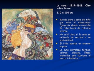 La cuna. 1917-1918. Óleo
sobre lienzo
110 x 110 cm

   Mirada dura y serie del niño
    que mira al espectador
    fijamente desde la montaña
    de cobertores de colorido
    intenso.
   No está claro si la cuna se
    extiende en vertical o en
    profundidad.
   El Niño parece un enorme
    payaso.
   La cuna entrelaza formas,
    colores,   dibujos,   líneas
    onduladas que suavizan el
    marco triunfador.
 