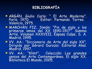 BIBLIOGRAFÍA

   ARGÁN, Giulio Carlo: “ El Arte Moderno”.
    París, 1970.      Editor: Fernando Torres.
    Valencia, 1975.
   MARCHÁN FIZ, Simón: “Fin de siglo y los
    primeros ismos del XX 1890-1917”. Summa
    Artis. Volumen XXXVIII. Espasa Calpe, S. A.
    Madrid, 1995.
   VV. AA.: “Diccionario de Arte del siglo XX”.
    Dirigida por Gérard Durozoi. Editorial Akal.
    Madrid, 1997.
   VV. AA.: “Klimt”.     Colección: Los grandes
    genios del Arte Contemporáneo. El siglo XX.
    Biblioteca El Mundo, 2005.
 