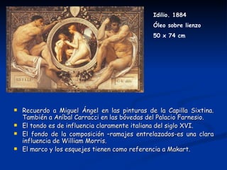 Idilio. 1884
                                              Óleo sobre lienzo
                                              50 x 74 cm




   Recuerdo a Miguel Ángel en las pinturas de la Capilla Sixtina.
    También a Aníbal Carracci en las bóvedas del Palacio Farnesio.
   El tondo es de influencia claramente italiana del siglo XVI.
   El fondo de la composición –ramajes entrelazados-es una clara
    influencia de William Morris.
   El marco y los esquejes tienen como referencia a Makart.
 