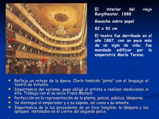 El    interior  del      viejo
                                               Burgtheater. 1888
                                               Gouache sobre papel
                                               82 x 92 cm
                                               El teatro fue derribado en el
                                               año 1887, con un poco más
                                               de un siglo de vida; fue
                                               mandado edificar por la
                                               emperatriz María Teresa.




   Refleja un retazo de la época. Clarín también “pinta” con el lenguaje el
    teatro de Vetusta.
   Importancia del verismo, pues obligó al artista a realizar mediciones in
    situ. Trabaja con él su socio Franz Matsch.
   Perfección en la representación de la planta, palcos, público, lámparas.
   Se distingue al emperador y a su esposa, así como a su amante.
   Importancia de la luz procedente de un foco tangible: la lámpara y los
    apliques instalados en el cierre del segundo palco.
 