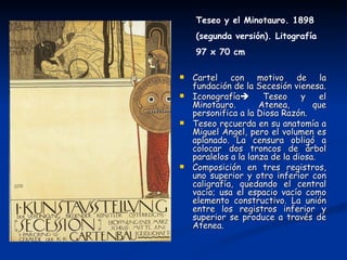 Teseo y el Minotauro. 1898
    (segunda versión). Litografía
    97 x 70 cm

   Cartel con motivo de la
    fundación de la Secesión vienesa.
   Iconografía       Teseo     y    el
    Minotauro.        Atenea,       que
    personifica a la Diosa Razón.
   Teseo recuerda en su anatomía a
    Miguel Ángel, pero el volumen es
    aplanado. La censura obligó a
    colocar dos troncos de árbol
    paralelos a la lanza de la diosa.
   Composición en tres registros,
    uno superior y otro inferior con
    caligrafía, quedando el central
    vacío; usa el espacio vacío como
    elemento constructivo. La unión
    entre los registros inferior y
    superior se produce a través de
    Atenea.
 
