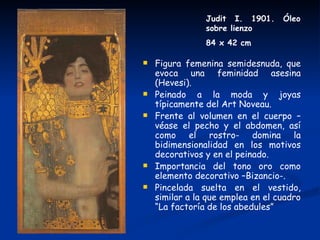 Judit I. 1901.     Óleo
                sobre lienzo
                84 x 42 cm

   Figura femenina semidesnuda, que
    evoca una feminidad asesina
    (Hevesi).
   Peinado a la moda y joyas
    típicamente del Art Noveau.
   Frente al volumen en el cuerpo –
    véase el pecho y el abdomen, así
    como el rostro- domina la
    bidimensionalidad en los motivos
    decorativos y en el peinado.
   Importancia del tono oro como
    elemento decorativo –Bizancio-.
   Pincelada suelta en el vestido,
    similar a la que emplea en el cuadro
    “La factoría de los abedules”
 