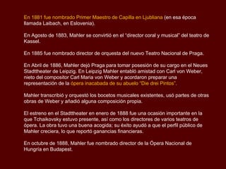 El segundo periodo cuenta con un tríptico de sinfonías puramente instrumentales
(Quinta, Sexta y Séptima), los Rückert-Lieder y los Kindertotenlieder, dos arreglos
finales de los Wunderhorn y, según la opinión de algunos, la última gran declaración
afirmativa de Mahler, la coral Octava Sinfonía.

Mahler ya había abandonado todos los programas explícitos y títulos descriptivos;
quería escribir música “absoluta” que hablara por sí misma, hay una nueva
orquestación dura como el granito, en las sinfonías del periodo medio, mientras que
las canciones perdieron la mayor parte de su carácter folclórico y abandonó la
composición de las sinfonías tan explícitamente como antes.

Las obras del breve período final “Das Lied von der Erde” (El canto de la Tierra) y las
Sinfonías Novena y Décima (incompleta), son expresiones de la experiencia personal,
como el propio compositor enfrentado a la muerte.

Todas las piezas terminan en silencio, lo que significa que la aspiración ha dado paso
a la resignación. Algunos críticos, consideran estas obras de Mahler como la
despedida musical de su vida.

El compositor Alban Berg llamó a la Novena sinfonía “la cosa más maravillosa que
Mahler escribió jamás”. Desafortunadamente, ninguna de estas últimas obras se
representaron durante la vida del compositor.

                                                                        Sinfonía No.1
                                                                       1er Movimiento
 