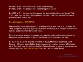 Su trabajo como director de orquesta.

Durante su vida, Mahler tuvo un amplio reconocimiento por su faceta como director
de orquesta, principalmente durante su periodo al mando de la orquesta del
Hofoper en Viena. Dicho reconocimiento superó incluso al obtenido por su labor
como compositor, debido a la falta de comprensión por parte del público que
sufrieron sus obras.

El objetivo de Mahler como director, era conseguir la unidad total de la
representación, en la que tanto la partitura como la escena se influían de forma
recíproca.

Mahler se dio cuenta que no era suficiente la fusión entre acción dramática y
música para conseguir su ansiada unidad, ya que tanto la decoración, como el
vestuario y la iluminación también debían alcanzar un grado de perfección similar.

Trabajó con el pintor Alfred Roller con el objetivo de conseguir ese ideal de unidad
en las representaciones operísticas.

En el verano de 1880 Mahler tuvo su primer trabajo como director de orquesta
profesional, en un pequeño teatro en la ciudad balneario de Bad Hall, al sur de Linz
 