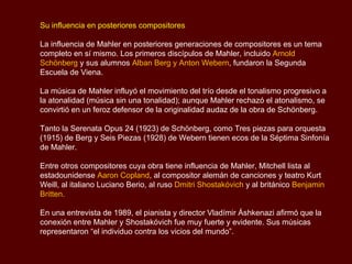 De 1891 a 1897 fue Maestro de Capilla en Hamburgo.
De 1897 a 1907 fue director del Teatro Hofoper de Viena.

De 1908 a 1911 fue director de orquesta del Metropolitan Opera de Nueva York.
Y en 1909, tuvo su último nombramiento también como director de la Orquesta
Filarmónica de Nueva York.

Sus últimos años (1908-1911)

Mahler debutó en el Metropolitan Opera House de Nueva York el 1° de enero de
1908, dirigiendo Tristán e Isolda en la versión abreviada, aún habitual en la ciudad
aunque superada hacía tiempo en Viena.

En una ajetreada primera temporada, sus representaciones fueron ampliamente
elogiadas, especialmente su versión de Fidelio del 20 de marzo de 1908.

En su vuelta a Austria durante el verano de 1908, Mahler se estableció en el
tercero y último de sus estudios de composición en un pinar cercano a Dobbiaco
en el Tirol. Allí, usando un texto de Hans Bethge basado en unos antiguos poemas
chinos, compuso “Das Lied von der Erde” (La canción de la Tierra).


                                                                    Sinfonía No.5
                                                           1er Movimiento – Marcha Fúnebre
 