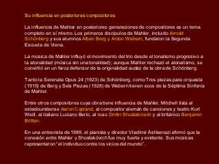 Su influencia en posteriores compositores

La influencia de Mahler en posteriores generaciones de compositores es un tema
completo en sí mismo. Los primeros discípulos de Mahler, incluido Arnold
Schönberg y sus alumnos Alban Berg y Anton Webern, fundaron la Segunda
Escuela de Viena.

La música de Mahler influyó el movimiento del trío desde el tonalismo progresivo a
la atonalidad (música sin una tonalidad); aunque Mahler rechazó el atonalismo, se
convirtió en un feroz defensor de la originalidad audaz de la obra de Schönberg.

Tanto la Serenata Opus 24 (1923) de Schönberg, como Tres piezas para orquesta
(1915) de Berg y Seis Piezas (1928) de Webern tienen ecos de la Séptima Sinfonía
de Mahler.

Entre otros compositores cuya obra tiene influencia de Mahler, Mitchell lista al
estadounidense Aaron Copland, al compositor alemán de canciones y teatro Kurt
Weill, al italiano Luciano Berio, al ruso Dmitri Shostakóvich y al británico Benjamin
Britten.

En una entrevista de 1989, el pianista y director Vladímir Áshkenazi afirmó que la
conexión entre Mahler y Shostakóvich fue muy fuerte y evidente. Sus músicas
representaron “el individuo contra los vicios del mundo”.
 
