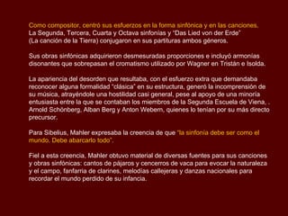 Como compositor, centró sus esfuerzos en la forma sinfónica y en las canciones.
La Segunda, Tercera, Cuarta y Octava sinfonías y “Das Lied von der Erde”
(La canción de la Tierra) conjugaron en sus partituras ambos géneros.

Sus obras sinfónicas adquirieron desmesuradas proporciones e incluyó armonías
disonantes que sobrepasan el cromatismo utilizado por Wagner en Tristán e Isolda.

La apariencia del desorden que resultaba, con el esfuerzo extra que demandaba
reconocer alguna formalidad “clásica” en su estructura, generó la incomprensión de
su música, atrayéndole una hostilidad casi general, pese al apoyo de una minoría
entusiasta entre la que se contaban los miembros de la Segunda Escuela de Viena, .
Arnold Schönberg, Alban Berg y Anton Webern, quienes lo tenían por su más directo
precursor.

Para Sibelius, Mahler expresaba la creencia de que “la sinfonía debe ser como el
mundo. Debe abarcarlo todo”.

Fiel a esta creencia, Mahler obtuvo material de diversas fuentes para sus canciones
y obras sinfónicas: cantos de pájaros y cencerros de vaca para evocar la naturaleza
y el campo, fanfarria de clarines, melodías callejeras y danzas nacionales para
recordar el mundo perdido de su infancia.
 