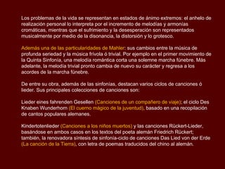 Los problemas de la vida se representan en estados de ánimo extremos: el anhelo de
realización personal lo interpreta por el incremento de melodías y armonías
cromáticas, mientras que el sufrimiento y la desesperación son representados
musicalmente por medio de la disonancia, la distorsión y lo grotesco.

Además una de las particularidades de Mahler: sus cambios entre la música de
profunda seriedad y la música frívola ó trivial. Por ejemplo en el primer movimiento de
la Quinta Sinfonía, una melodía romántica corta una solemne marcha fúnebre. Más
adelante, la melodía trivial pronto cambia de nuevo su carácter y regresa a los
acordes de la marcha fúnebre.

De entre su obra, además de las sinfonías, destacan varios ciclos de canciones ó
lieder. Sus principales colecciones de canciones son:

Lieder eines fahrenden Gesellen (Canciones de un compañero de viaje); el ciclo Des
Knaben Wunderhorn (El cuerno mágico de la juventud), basado en una recopilación
de cantos populares alemanes.

Kindertotenlieder (Canciones a los niños muertos) y las canciones Rückert-Lieder,
basándose en ambos casos en los textos del poeta alemán Friedrich Rückert;
también, la renovadora síntesis de sinfonía-ciclo de canciones Das Lied von der Erde
(La canción de la Tierra), con letra de poemas traducidos del chino al alemán.
 