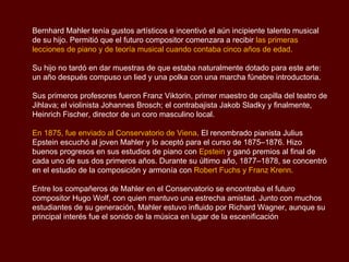 Das Volkslied, “La canción Popular” (1885).
Sinfonía No.1 “Titán” en Re mayor (1888)
Arreglos para terminar una ópera inconclusa de Weber “Die drei Pintos” (1886).
Todtenfeier - Poema Sinfónico para gran Orquesta (1888).
Sinfonía No.2 “Resurrección" en Do menor (1894).
Humoresque (1892)
Canción, Humoresque y Balada (1894)
Sinfonía No.3 “Sueño de una tarde de verano" en Re menor (1896).
Sinfonía No.4 en Sol mayor (1900)
Scherzo en Do menor y Presto en Fa-mayor para orquesta (1901).
Canciones sobre poesías de Friedrich Rückert (1902).
Sinfonía No. 5, en Do sostenido menor (1902).
Kindertodtenlieder (Canciones a los niños muertos) para voz y orquesta (1904).
Sinfonía No.6 “Trágica”, en La menor (1904).
Sinfonía No.7 en Mi menor (1905).
Sinfonía No.8 en Mi bemol mayor (1906).
Das Lied von der Erde, “La canción de la Tierra” 1908-1909.
Sinfonía No.9 en Re mayor (1910).
Sinfonía No.10 en Fa sostenido mayor,”inconclusa” (1910).
 
