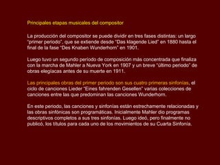 Biografía

Gustav Mahler, nació el 7 de julio de 1860, en Kalischt, Bohemia, que en ese
tiempo era parte del Imperio Austro-Húngaro y actualmente pertenece a la
República Checa.

La familia Mahler provenía del este de Bohemia y era de origen humilde. Los
Mahler formaban parte de la minoría germano-parlante de bohemia.

Bernhard Mahler, padre del compositor, se situó entre la pequeña burguesía al
convertirse en cochero y más tarde en posadero. Compró una modesta casa en el
pueblo de Kaliště (en alemán Kalischt) y se casó en 1857 con Marie Hermann.

En Diciembre de 1860, Bernhard Mahler se trasladó con su mujer e hijo a la ciudad
de Jihlava, en donde construyó una exitosa destilería y una taberna.

Jihlava era entonces una próspera ciudad comercial de 20,000 habitantes, en la
que Gustav se introdujo en la música a través de las canciones callejeras, la
música del baile, las melodías populares y los toques de trompeta y marchas de
las bandas militares locales. Todos estos elementos contribuirían posteriormente a
su maduro vocabulario musical.

                                                                      Sinfonía No.5
                                                                 3er Movimiento - Scherzo
 