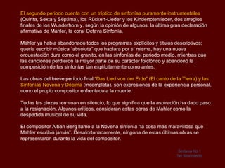 Bernhard Mahler tenía gustos artísticos e incentivó el aún incipiente talento musical
de su hijo. Permitió que el futuro compositor comenzara a recibir las primeras
lecciones de piano y de teoría musical cuando contaba cinco años de edad.

Su hijo no tardó en dar muestras de que estaba naturalmente dotado para este arte:
un año después compuso un lied y una polka con una marcha fúnebre introductoria.

Sus primeros profesores fueron Franz Viktorin, primer maestro de capilla del teatro de
Jihlava; el violinista Johannes Brosch; el contrabajista Jakob Sladky y finalmente,
Heinrich Fischer, director de un coro masculino local.

En 1875, fue enviado al Conservatorio de Viena. El renombrado pianista Julius
Epstein escuchó al joven Mahler y lo aceptó para el curso de 1875–1876. Hizo
buenos progresos en sus estudios de piano con Epstein y ganó premios al final de
cada uno de sus dos primeros años. Durante su último año, 1877–1878, se concentró
en el estudio de la composición y armonía con Robert Fuchs y Franz Krenn.

Entre los compañeros de Mahler en el Conservatorio se encontraba el futuro
compositor Hugo Wolf, con quien mantuvo una estrecha amistad. Junto con muchos
estudiantes de su generación, Mahler estuvo influido por Richard Wagner, aunque su
principal interés fue el sonido de la música en lugar de la escenificación
 