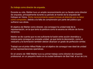 Principales etapas musicales del compositor

La producción del compositor se puede dividir en tres fases distintas: un largo
“primer periodo”, que se extiende desde “Das klagende Lied” en 1880 hasta el
final de la fase “Des Knaben Wunderhorn” en 1901.

Luego tuvo un segundo período de composición más concentrada que finaliza
con la marcha de Mahler a Nueva York en 1907 y un breve “último periodo” de
obras elegíacas antes de su muerte en 1911.

Las principales obras del primer periodo son sus cuatro primeras sinfonías, el
ciclo de canciones Lieder “Eines fahrenden Gesellen” varias colecciones de
canciones entre las que predominan las canciones Wunderhorn.

En este periodo, las canciones y sinfonías están estrechamente relacionadas y
las obras sinfónicas son programáticas. Inicialmente Mahler dio programas
descriptivos completos a sus tres sinfonías. Luego ideó, pero finalmente no
publicó, los títulos para cada uno de los movimientos de su Cuarta Sinfonía.
 
