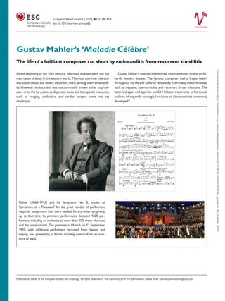 Gustav Mahler’s ‘Maladie Ce´le`bre’
The life of a brilliant composer cut short by endocarditis from recurrent tonsillitis
At the beginning of the 20th century, infectious diseases were still the
main cause of death in the western world. The most common infection
was tuberculosis, but others also killed many, among them endocardi-
tis. However, endocarditis was not commonly known either to physi-
cians or to the lay public, as diagnostic tools and therapeutic measures,
such as imaging, antibiotics, and cardiac surgery were not yet
developed.
Gustav Mahler’s maladie ce´le`bre drew much attention to this so-far,
hardly known, disease. The famous composer had a fragile health
throughout his life and suffered repeatedly from many minor illnesses,
such as migraine, haemorrhoids, and recurrent throat infections. The
latter led again and again to painful Hellstein treatments of his tonsils
and not infrequently to surgical incisions of abscesses that commonly
developed.1
Mahler (1860–1912) and his Symphony No. 8, known as
‘Symphony of a Thousand’ for the great number of performers
required, vastly more than were needed for any other symphony
up to that time. Its premiere performance featured 1028 per-
formers, including an orchestra of more than 100, three choruses
and the vocal soloists. The premiere in Munich on 12 September
1910, with additional performers recruited from Vienna and
Leipzig, was greeted by a 30-min standing ovation from an audi-
ence of 3000.
Published on behalf of the European Society of Cardiology. All rights reserved. VC The Author(s) 2019. For permissions, please email: journals.permissions@oup.com.
European Heart Journal (2019) 40, 3134–3142
doi:10.1093/eurheartj/ehz682
Downloadedfromhttps://academic.oup.com/eurheartj/article-abstract/40/38/3134/5582630/bygueston08October2019
 