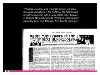 "Wireless 
telephone 
and 
telegraph 
circuits 
will 
span 
the 
world. 
A 
husband 
in 
the 
middle 
of 
the 
Atlan6c 
will 
be 
able 
to 
converse 
with 
his 
wife 
siJng 
in 
her 
boudoir 
in 
Chicago. 
We 
will 
be 
able 
to 
telephone 
to 
China 
quite 
as 
readily 
as 
we 
now 
talk 
from 
New 
York 
to 
Brooklyn." 
 