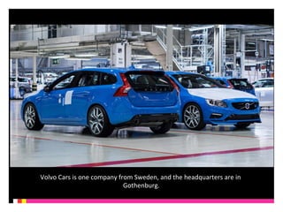 Volvo 
Cars 
is 
one 
company 
from 
Sweden, 
and 
the 
headquarters 
are 
in 
Gothenburg. 
 