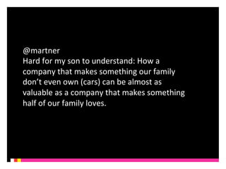 @martner 
Hard 
for 
my 
son 
to 
understand: 
How 
a 
company 
that 
makes 
something 
our 
family 
don’t 
even 
own 
(cars) 
can 
be 
almost 
as 
valuable 
as 
a 
company 
that 
makes 
something 
half 
of 
our 
family 
loves. 
 