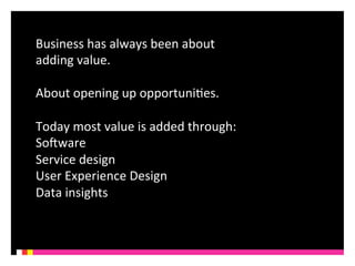 Business 
has 
always 
been 
about 
adding 
value. 
About 
opening 
up 
opportuniKes. 
Today 
most 
value 
is 
added 
through: 
SoQware 
Service 
design 
User 
Experience 
Design 
Data 
insights 
 