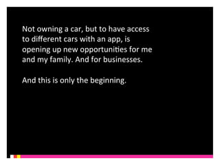 Not 
owning 
a 
car, 
but 
to 
have 
access 
to 
different 
cars 
with 
an 
app, 
is 
opening 
up 
new 
opportuniKes 
for 
me 
and 
my 
family. 
And 
for 
businesses. 
And 
this 
is 
only 
the 
beginning. 
 