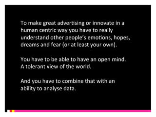 To 
make 
great 
adverKsing 
or 
innovate 
in 
a 
human 
centric 
way 
you 
have 
to 
really 
understand 
other 
people’s 
emoKons, 
hopes, 
dreams 
and 
fear 
(or 
at 
least 
your 
own). 
You 
have 
to 
be 
able 
to 
have 
an 
open 
mind. 
A 
tolerant 
view 
of 
the 
world. 
And 
you 
have 
to 
combine 
that 
with 
an 
ability 
to 
analyse 
data. 
 