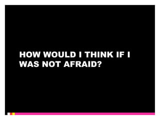 HOW WOULD I THINK IF I 
WAS NOT AFRAID? 
 