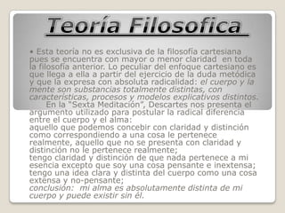 • Esta teoría no es exclusiva de la filosofía cartesiana
pues se encuentra con mayor o menor claridad en toda
la filosofía anterior. Lo peculiar del enfoque cartesiano es
que llega a ella a partir del ejercicio de la duda metódica
y que la expresa con absoluta radicalidad: el cuerpo y la
mente son substancias totalmente distintas, con
características, procesos y modelos explicativos distintos.
      En la “Sexta Meditación”, Descartes nos presenta el
argumento utilizado para postular la radical diferencia
entre el cuerpo y el alma:
aquello que podemos concebir con claridad y distinción
como correspondiendo a una cosa le pertenece
realmente, aquello que no se presenta con claridad y
distinción no le pertenece realmente;
tengo claridad y distinción de que nada pertenece a mi
esencia excepto que soy una cosa pensante e inextensa;
tengo una idea clara y distinta del cuerpo como una cosa
extensa y no-pensante;
conclusión: mi alma es absolutamente distinta de mi
cuerpo y puede existir sin él.
 