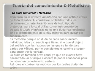 La duda Universal y Metódica
Comienza en la primera meditación con una actitud crítica
de todo el saber. Al considerar no fiables todos los
conocimientos, intentará librarse de todo tipo de
prejuicios, para lo cual utiliza como instrumento de
trabajo la Duda Metódica: no es una duda real escéptica
sino el planteamiento de si hay motivos para dudar del
conocimiento.
Es metódica porque no duda de cada conocimiento
individual, idea o creencia que tiene, sino que el objeto
del análisis son las razones en las que se fundó para
darlos por válidos, por lo que plantea el camino a seguir
para encontrar la verdad.
La duda es también provisional ya que en cuanto haya
encontrado un principio evidente la podrá abandonar para
construir un conocimiento certero.
Así, cree encontrar los motivos por los cuales dudar de
todo:
 