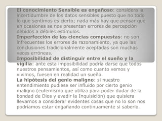 El conocimiento Sensible es engañoso: considera la
incertidumbre de los datos sensibles puesto que no todo
lo que sentimos es cierto; nada más hay que pensar que
en ocasiones se nos presentan errores de percepción
debidos a débiles estímulos.
Imperfección de las ciencias compuestas: no son
infrecuentes los errores de razonamiento, ya que las
conclusiones tradicionalmente aceptadas son muchas
veces erróneas.
Imposibilidad de distinguir entre el sueño y la
vigilia: ante esta imposibilidad podría darse que todos
nuestros pensamientos, así como cuanto vemos y
vivimos, fuesen en realidad un sueño.
La hipótesis del genio maligno: si nuestro
entendimiento pudiese ser influido por cierto genio
maligno (eufemismo que utiliza para poder dudar de la
bondad de Dios y evadir la Inquisición) que quisiera
llevarnos a considerar evidentes cosas que no lo son nos
podríamos estar engañando continuamente si saberlo.
 