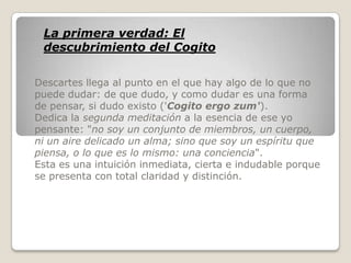 La primera verdad: El
 descubrimiento del Cogito

Descartes llega al punto en el que hay algo de lo que no
puede dudar: de que dudo, y como dudar es una forma
de pensar, si dudo existo ('Cogito ergo zum').
Dedica la segunda meditación a la esencia de ese yo
pensante: "no soy un conjunto de miembros, un cuerpo,
ni un aire delicado un alma; sino que soy un espíritu que
piensa, o lo que es lo mismo: una conciencia".
Esta es una intuición inmediata, cierta e indudable porque
se presenta con total claridad y distinción.
 