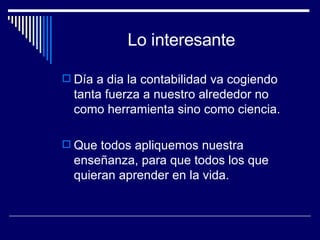 Lo interesante Día a dia la contabilidad va cogiendo tanta fuerza a nuestro alrededor no como herramienta sino como ciencia. Que todos apliquemos nuestra enseñanza, para que todos los que quieran aprender en la vida. 