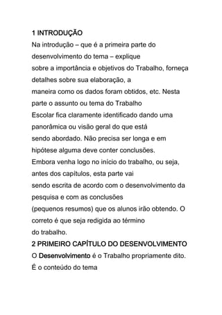 1 INTRODUÇÃO
Na introdução – que é a primeira parte do
desenvolvimento do tema – explique
sobre a importância e objetivos do Trabalho, forneça
detalhes sobre sua elaboração, a
maneira como os dados foram obtidos, etc. Nesta
parte o assunto ou tema do Trabalho
Escolar fica claramente identificado dando uma
panorâmica ou visão geral do que está
sendo abordado. Não precisa ser longa e em
hipótese alguma deve conter conclusões.
Embora venha logo no início do trabalho, ou seja,
antes dos capítulos, esta parte vai
sendo escrita de acordo com o desenvolvimento da
pesquisa e com as conclusões
(pequenos resumos) que os alunos irão obtendo. O
correto é que seja redigida ao término
do trabalho.
2 PRIMEIRO CAPÍTULO DO DESENVOLVIMENTO
O Desenvolvimento é o Trabalho propriamente dito.
É o conteúdo do tema
 