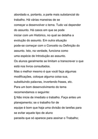 abordado e, portanto, a parte mais substancial do
trabalho. Há várias maneiras de se
começar a desenvolver o tema. Tudo vai depender
do assunto. Há casos em que se pode
iniciar com um Histórico, no qual se detalha a
evolução do assunto. Em outra situação
pode-se começar com o Conceito ou Definição do
assunto. Isto, na verdade, funciona como
uma espécie de Introdução ao assunto.
Os alunos geralmente se limitam a transcrever o que
está nos livros consultados.
Mas o melhor mesmo é que você faça algumas
modificações, coloque alguma coisa sua,
substituindo palavras, invertendo frases, etc.
Para um bom desenvolvimento do tema
recomendamos o seguinte:
§ Não inicie de imediato o trabalho. Faça antes um
planejamento; se o trabalho for de
equipe é bom que haja uma divisão de tarefas para
se evitar aquele tipo de aluno
parasita que só aparece para assinar o Trabalho;
 