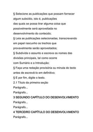 § Selecione as publicações que possam fornecer
algum subsídio, isto é, publicações
das quais se possa tirar alguma coisa que
possivelmente será aproveitada no
desenvolvimento do conteúdo;
§ Leia as publicações selecionadas, transcrevendo
em papel rascunho os trechos que
provavelmente serão aproveitados;
§ Subdivida o assunto e escreva os nomes das
divisões principais, tal como ocorre
com Sumário e a Introdução;
§ Faça uma redação provisória ou minuta do texto
antes de escrevê-lo em definitivo;
§ E por fim, digite o texto.
2.1 Título da primeira seção
Parágrafo...
Parágrafo...
3 SEGUNDO CAPÍTULO DO DESENVOLVIMENTO
Parágrafo...
Parágrafo...
4 TERCEIRO CAPÍTULO DO DESENVOLVIMENTO
Parágrafo...
 