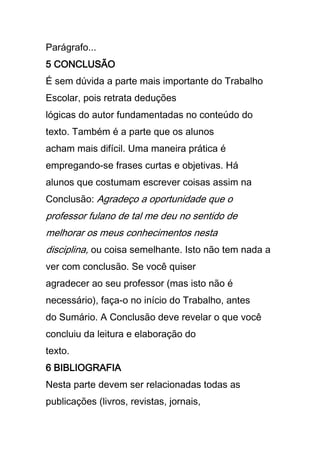 Parágrafo...
5 CONCLUSÃO
É sem dúvida a parte mais importante do Trabalho
Escolar, pois retrata deduções
lógicas do autor fundamentadas no conteúdo do
texto. Também é a parte que os alunos
acham mais difícil. Uma maneira prática é
empregando-se frases curtas e objetivas. Há
alunos que costumam escrever coisas assim na
Conclusão: Agradeço a oportunidade que o
professor fulano de tal me deu no sentido de
melhorar os meus conhecimentos nesta
disciplina, ou coisa semelhante. Isto não tem nada a
ver com conclusão. Se você quiser
agradecer ao seu professor (mas isto não é
necessário), faça-o no início do Trabalho, antes
do Sumário. A Conclusão deve revelar o que você
concluiu da leitura e elaboração do
texto.
6 BIBLIOGRAFIA
Nesta parte devem ser relacionadas todas as
publicações (livros, revistas, jornais,
 