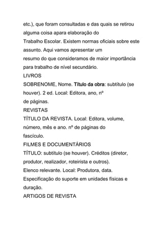 etc.), que foram consultadas e das quais se retirou
alguma coisa apara elaboração do
Trabalho Escolar. Existem normas oficiais sobre este
assunto. Aqui vamos apresentar um
resumo do que consideramos de maior importância
para trabalho de nível secundário.
LIVROS
SOBRENOME, Nome. Título da obra: subtítulo (se
houver). 2 ed. Local: Editora, ano, nº
de páginas.
REVISTAS
TÍTULO DA REVISTA. Local: Editora, volume,
número, mês e ano. nº de páginas do
fascículo.
FILMES E DOCUMENTÁRIOS
TÍTULO: subtítulo (se houver). Créditos (diretor,
produtor, realizador, roteirista e outros).
Elenco relevante. Local: Produtora, data.
Especificação do suporte em unidades físicas e
duração.
ARTIGOS DE REVISTA
 