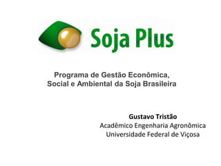 Programa de Gestão Econômica,
Social e Ambiental da Soja Brasileira
Gustavo Tristão
Acadêmico Engenharia Agronômica
Universidade Federal de Viçosa
 