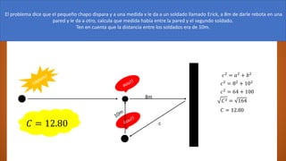 El es el narco.
El problema dice que el pequeño chapo dispara y a una medida x le da a un soldado llamado Erick, a 8m de darle rebota en una
pared y le da a otro, calcula que medida había entre la pared y el segundo soldado.
Ten en cuenta que la distancia entre los soldados era de 10m.
8m
c
𝑐2
= 𝑎2
+ 𝑏2
𝑐2 = 82 + 102
𝑐2
= 64 + 100
𝐶2 = 164
𝐶 = 12.80
𝐶 = 12.80
 