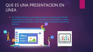 QUE ES UNA PRESENTACION EN
LINEA
 Es una tecnología de netmeeting software orientada para difundir
presentaciones de audio y video desde una computadora a varias
computadoras ubicadas en distintos puntos del planeta a través de
Internet.
 