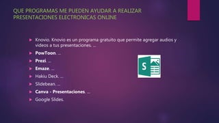 QUE PROGRAMAS ME PUEDEN AYUDAR A REALIZAR
PRESENTACIONES ELECTRONICAS ONLINE
 Knovio. Knovio es un programa gratuito que permite agregar audios y
videos a tus presentaciones. ...
 PowToon. ...
 Prezi. ...
 Emaze. ...
 Hakiu Deck. ...
 Slidebean. ...
 Canva - Presentaciones. ...
 Google Slides.
 